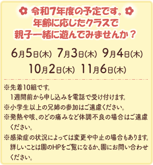 令和７年度の予定です。
年齢に応じたクラスで親子一緒に遊んでみませんか？
6月5日(木)・7月3日(木)・9月4日(木)・10月2日(木)・11月6日(木)
※先着10組です。1週間前から申し込みを電話で受け付けます。
※小学生以上の兄姉の参加はご遠慮ください。
※発熱や咳、のどの痛みなど体調不良の場合はご遠慮ください。
※感染症の状況によっては変更や中止の場合もあります。詳しいことは園のHPをご覧になるか、園にお問い合わせください。