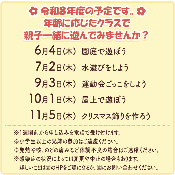 令和８年度の予定です。
年齢に応じたクラスで親子一緒に遊んでみませんか？
　６月４日（木）園庭で遊ぼう
　７月２日（木）水遊びをしよう
　９月３日（木）運動会ごっこをしよう
１０月１日（木）屋上で遊ぼう
１１月５日（木）クリスマス飾りを作ろう
※1週間前から申し込みを電話で受け付けます。
※小学生以上の兄姉の参加はご遠慮ください。
※発熱や咳、のどの痛みなど体調不良の場合はご遠慮ください。
※感染症の状況によっては変更や中止の場合もあります。詳しいことは園のHPをご覧になるか、園にお問い合わせください。